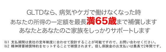 GLTDなら、病気やケガで働けなくなった時あなたの収入を最長満60歳まで補償します。GLTDはあなたとあなたのご家族をしっかりサポートする保険です